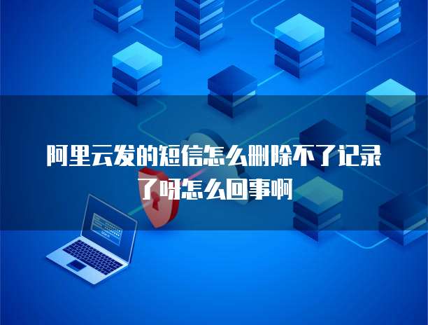 阿里云发的短信怎么删除不了记录了呀怎么回事啊