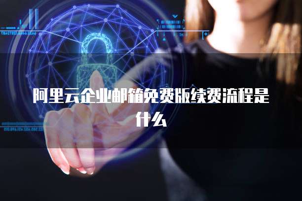 阿里云企业邮箱免费版续费流程是什么