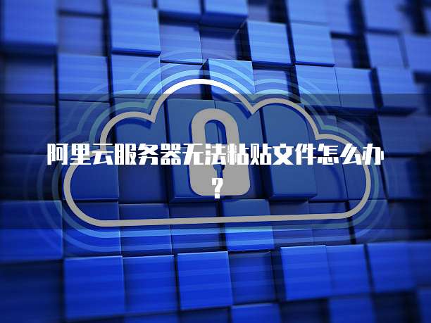 阿里云服务器无法粘贴文件怎么办？