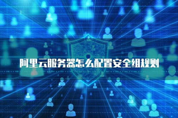 阿里云服务器怎么配置安全组规则