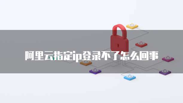 阿里云指定ip登录不了怎么回事