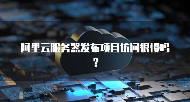 阿里云服务器发布项目访问很慢吗?