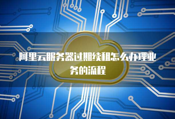 阿里云服务器过期续租怎么办理业务的流程