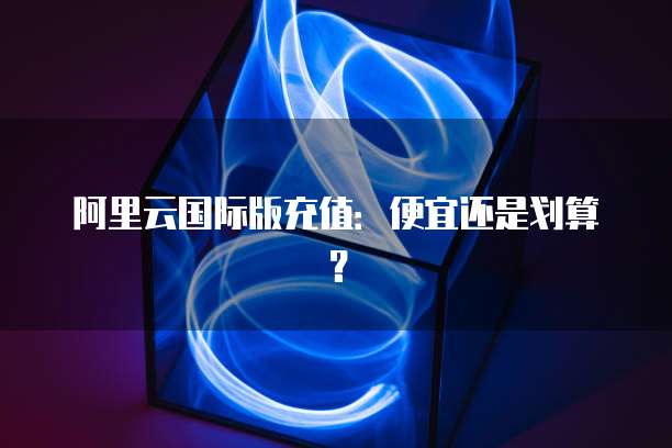 阿里云国际版充值:便宜还是划算?