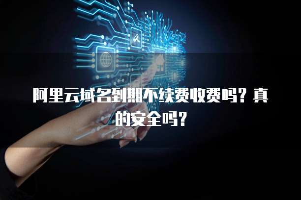 阿里云域名到期不续费收费吗?真的安全吗?