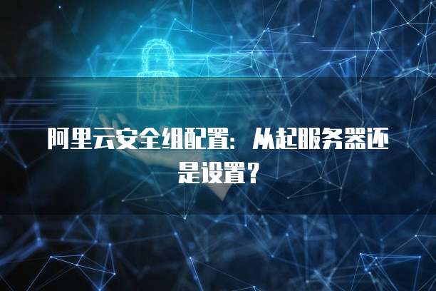 阿里云安全组配置:从起服务器还是设置?