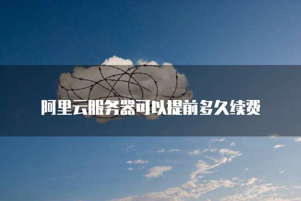阿里云服务器可以提前多久续费