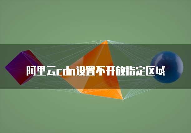 阿里云cdn设置不开放指定区域