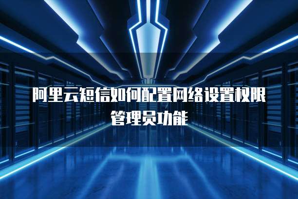 阿里云短信如何配置网络设置权限管理员功能