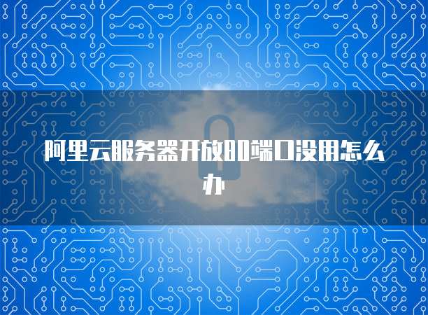 阿里云服务器开放80端口没用怎么办