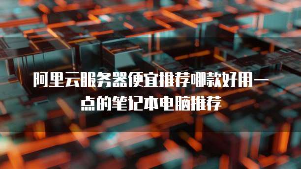 阿里云服务器便宜推荐哪款好用一点的笔记本电脑推荐