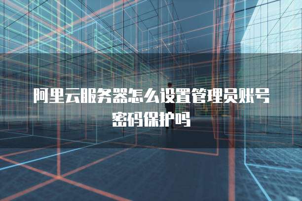 阿里云服务器怎么设置管理员账号密码保护吗