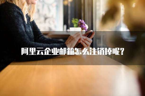 阿里云企业邮箱怎么注销掉呢?