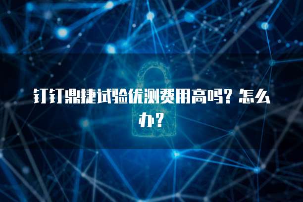 钉钉鼎捷试验优测费用高吗?怎么办?