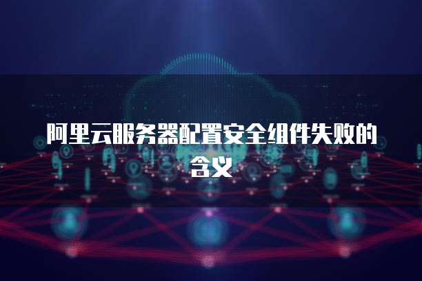 阿里云服务器配置安全组件失败的含义