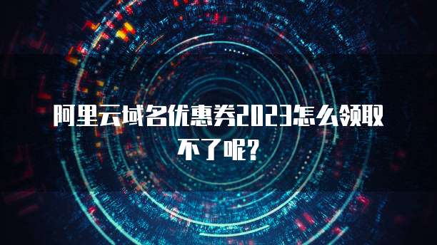 阿里云域名优惠券2023怎么领取不了呢?