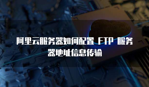 阿里云服务器如何配置 FTP 服务器地址信息传输