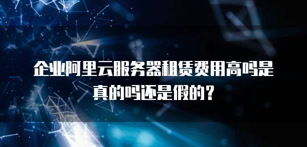 企业阿里云服务器租赁费用高吗是真的吗还是假的?
