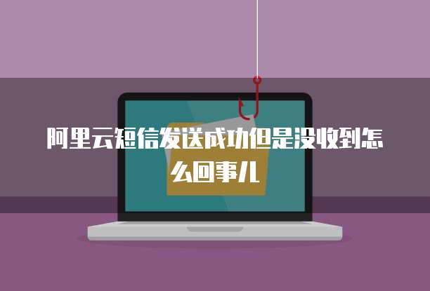 阿里云短信发送成功但是没收到怎么回事儿