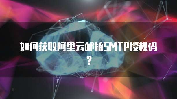 如何获取阿里云邮箱SMTP授权码？