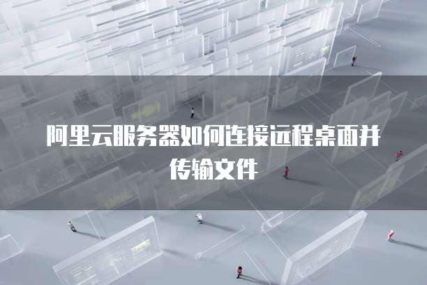 阿里云服务器如何连接远程桌面并传输文件