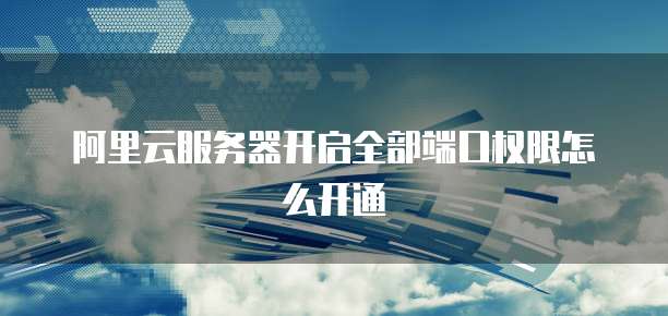阿里云服务器开启全部端口权限怎么开通