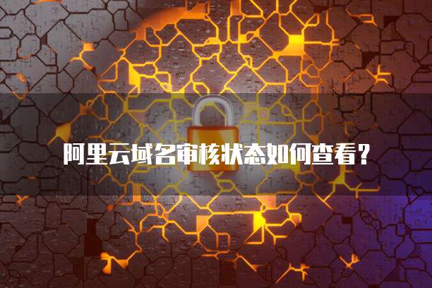 阿里云域名审核状态如何查看？