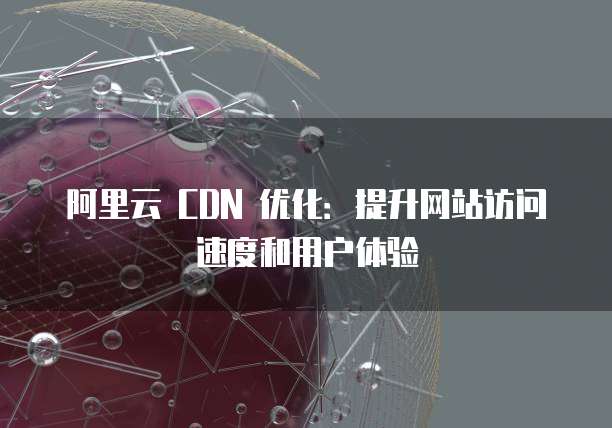 阿里云 CDN 优化:提升网站访问速度和用户体验
