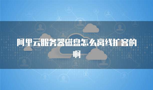 阿里云服务器磁盘怎么离线扩容的啊