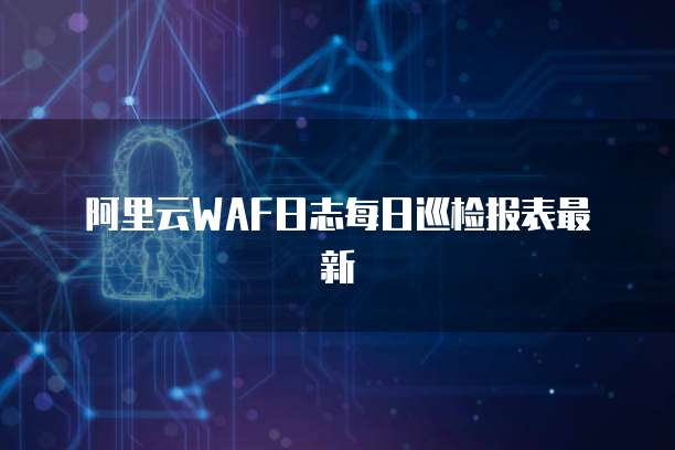 阿里云WAF日志每日巡检报表最新