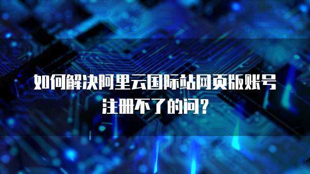 如何解决阿里云国际站网页版账号注册不了的问?