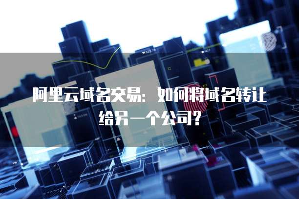 阿里云域名交易:如何将域名转让给另一个公司?