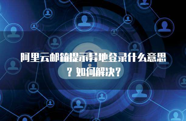 阿里云邮箱提示异地登录什么意思？如何解决？