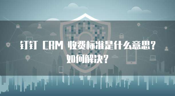 钉钉 CRM 收费标准是什么意思?如何解决?