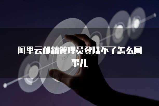 阿里云邮箱管理员登陆不了怎么回事儿