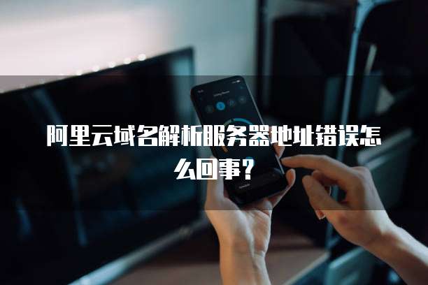 阿里云域名解析服务器地址错误怎么回事?