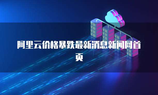 阿里云价格暴跌最新消息新闻网首页