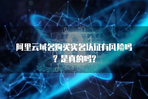 阿里云域名购买实名认证有风险吗?是真的吗?