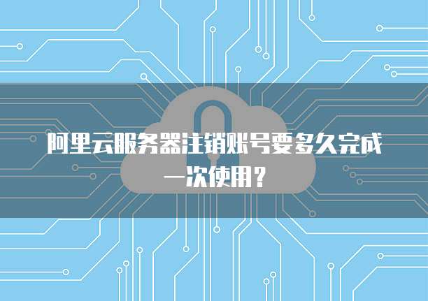 阿里云服务器注销账号要多久完成一次使用?