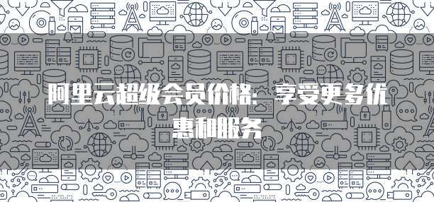 阿里云超级会员价格:享受更多优惠和服务
