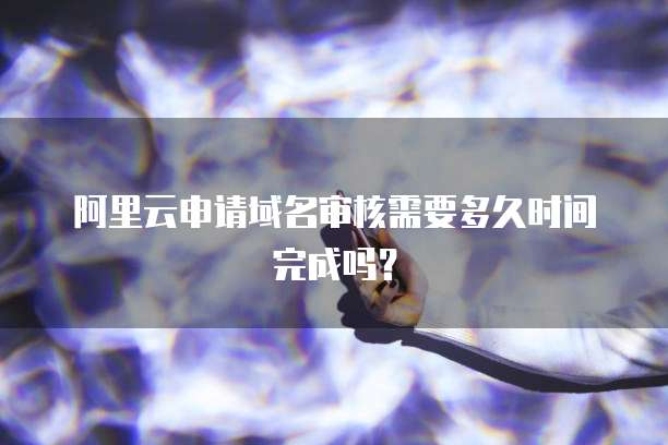 阿里云申请域名审核需要多久时间完成吗？