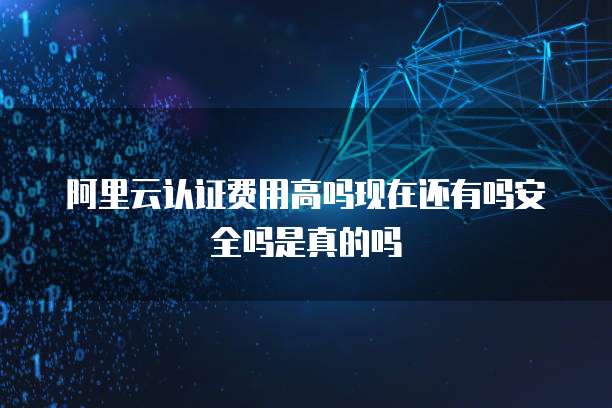 阿里云认证费用高吗现在还有吗安全吗是真的吗