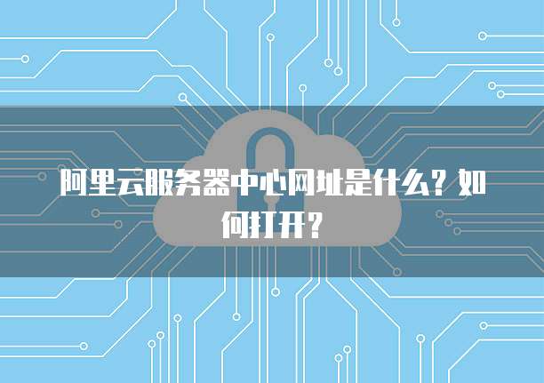 阿里云服务器中心网址是什么?如何打开?