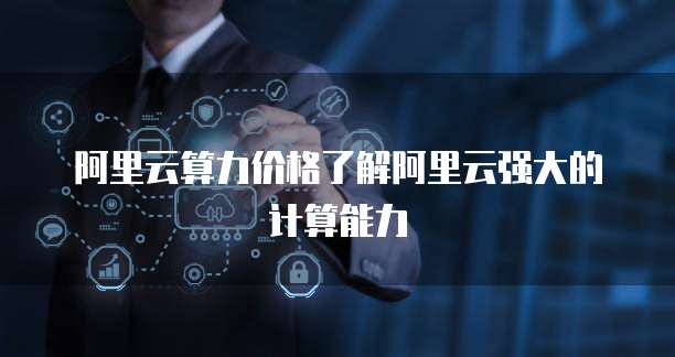 阿里云算力价格了解阿里云强大的计算能力