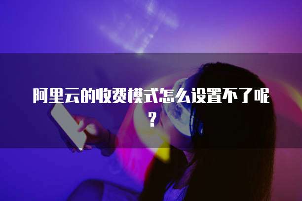 阿里云的收费模式怎么设置不了呢?