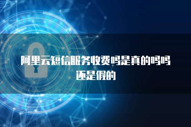 阿里云短信服务收费吗是真的吗吗还是假的