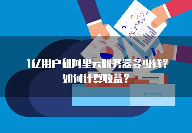 1亿用户租阿里云服务器多少钱?如何计算收益?