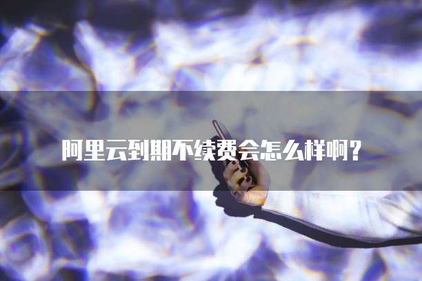 阿里云到期不续费会怎么样啊?
