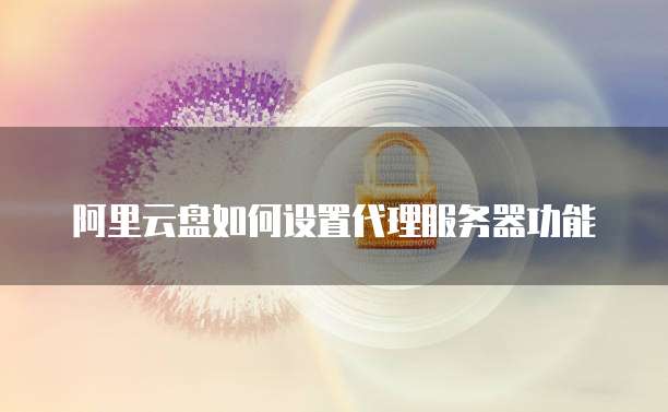 阿里云盘如何设置代理服务器功能