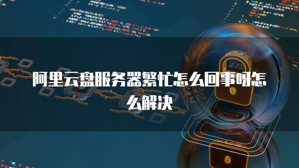 阿里云盘服务器繁忙怎么回事呀怎么解决